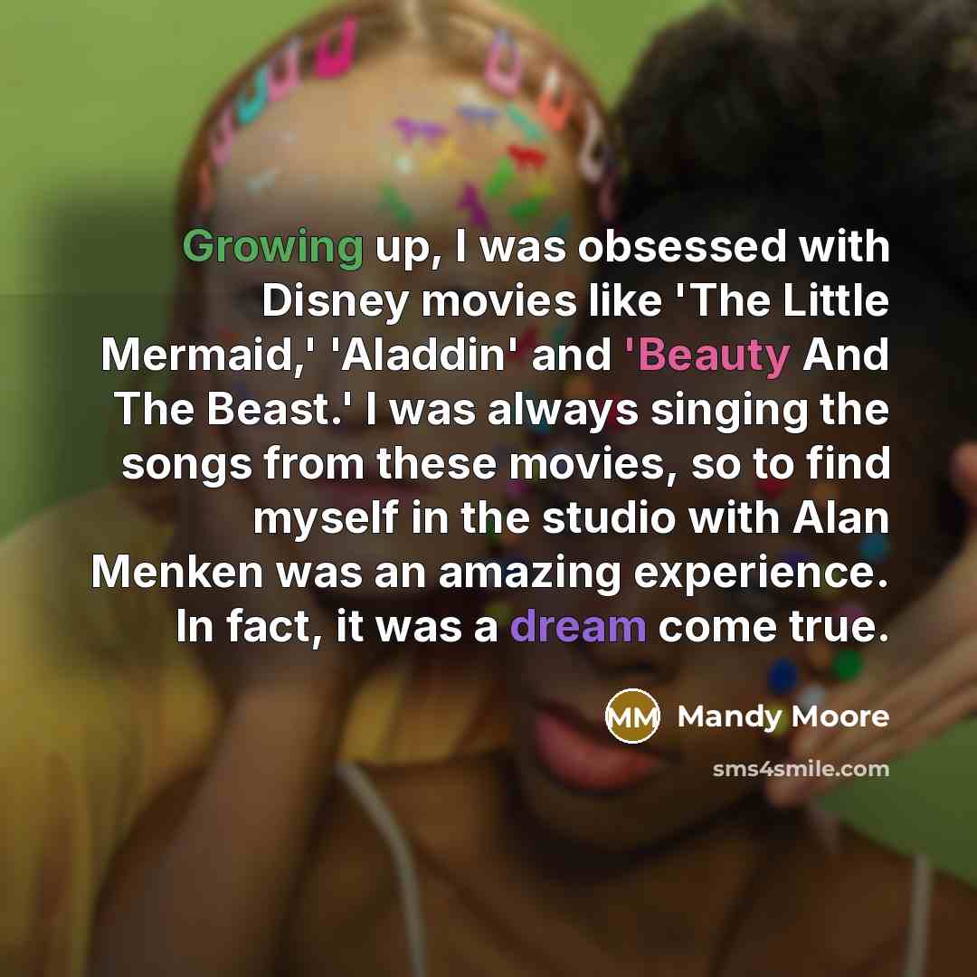 “Growing up, I was obsessed with Disney movies like 'The Little Mermaid,' 'Aladdin' and 'Beauty And The Beast.' I was always singing the songs from these movies, so to find myself in the studio with Alan Menken was an amazing experience. In fact, it was a dream come true.” quote by Mandy Moore