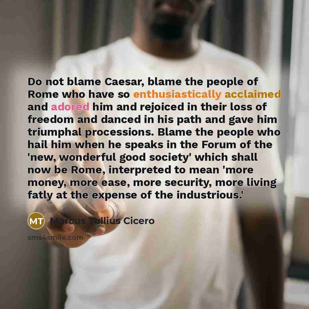 “Do not blame Caesar, blame the people of Rome who have so enthusiastically acclaimed and adored him and rejoiced in their loss of freedom and danced in his path and gave him triumphal processions. Blame the people who hail him when he speaks in the Forum of the 'new, wonderful good society' which…” quote by Marcus Tullius Cicero