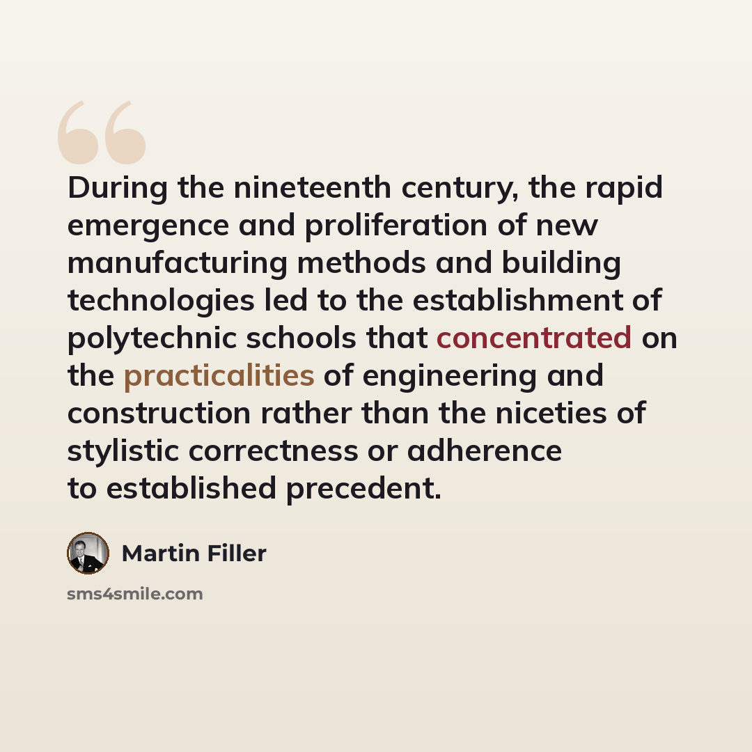 “During the nineteenth century, the rapid emergence and proliferation of new manufacturing methods and building technologies led to the establishment of polytechnic schools that concentrated on the practicalities of engineering and construction rather than the niceties of stylistic correctness or…” quote by Martin Filler
