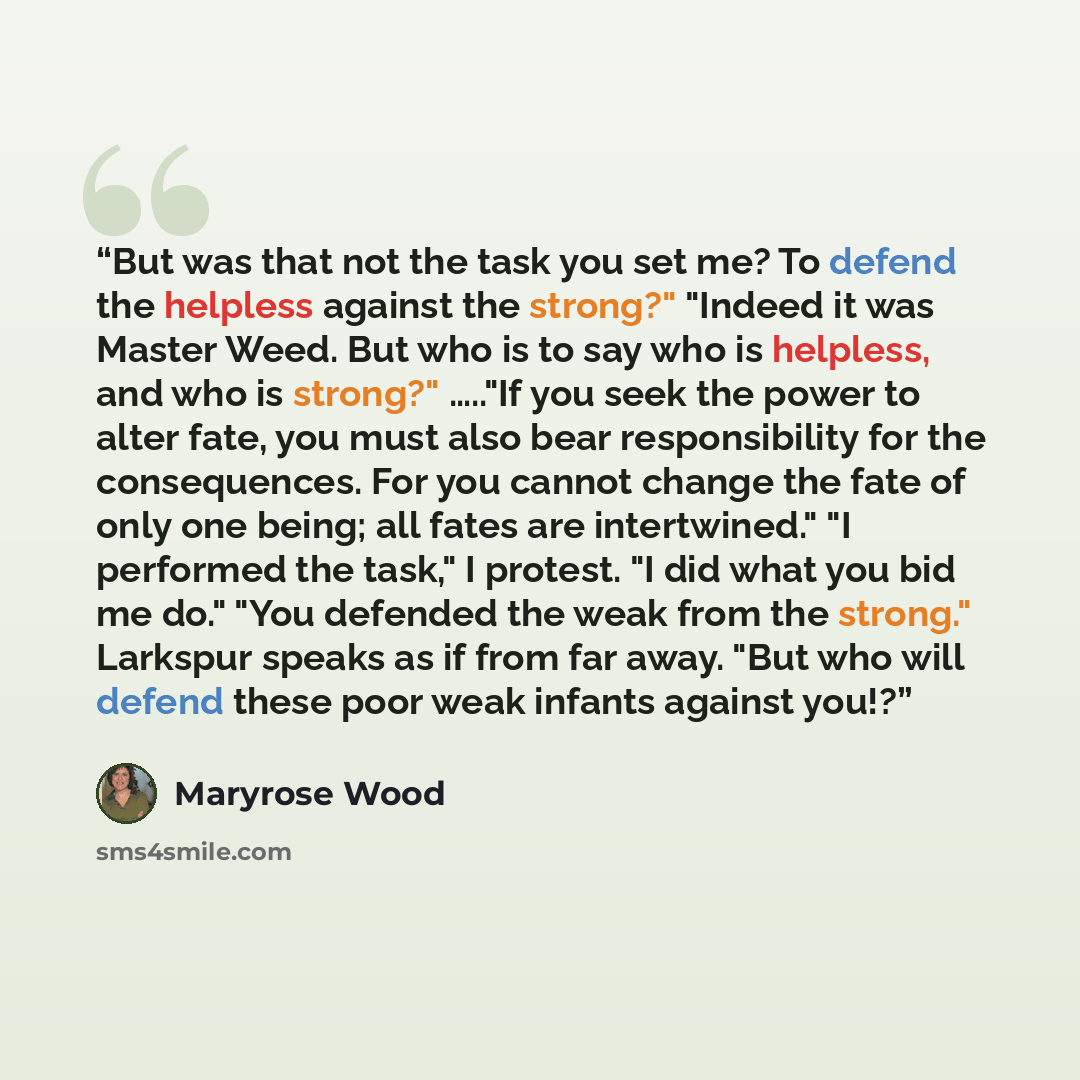 “But was that not the task you set me? To defend the helpless against the strong?" "Indeed it was Master Weed. But who is to say who is helpless, and who is strong?" ….."If you seek the power to alter fate, you must also bear responsibility for the consequences. For you cannot change the fate of…” quote by Maryrose Wood