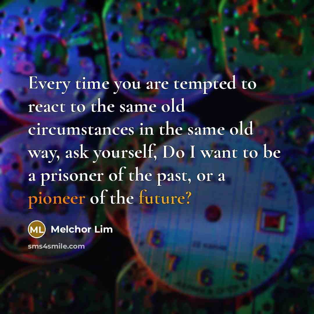 “Every time you are tempted to react to the same old circumstances in the same old way, ask yourself, Do I want to be a prisoner of the past, or a pioneer of the future?” quote by Melchor Lim
