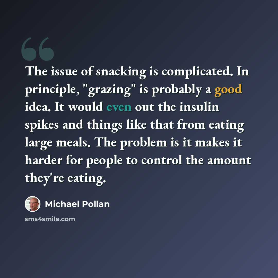 “The issue of snacking is complicated. In principle, "grazing" is probably a good idea. It would even out the insulin spikes and things like that from eating large meals. The problem is it makes it harder for people to control the amount they're eating.” quote by Michael Pollan