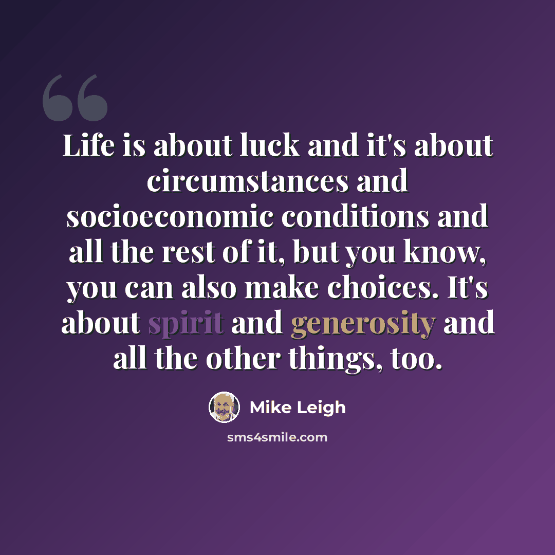“Life is about luck and it's about circumstances and socioeconomic conditions and all the rest of it, but you know, you can also make choices. It's about spirit and generosity and all the other things, too.” quote by Mike Leigh