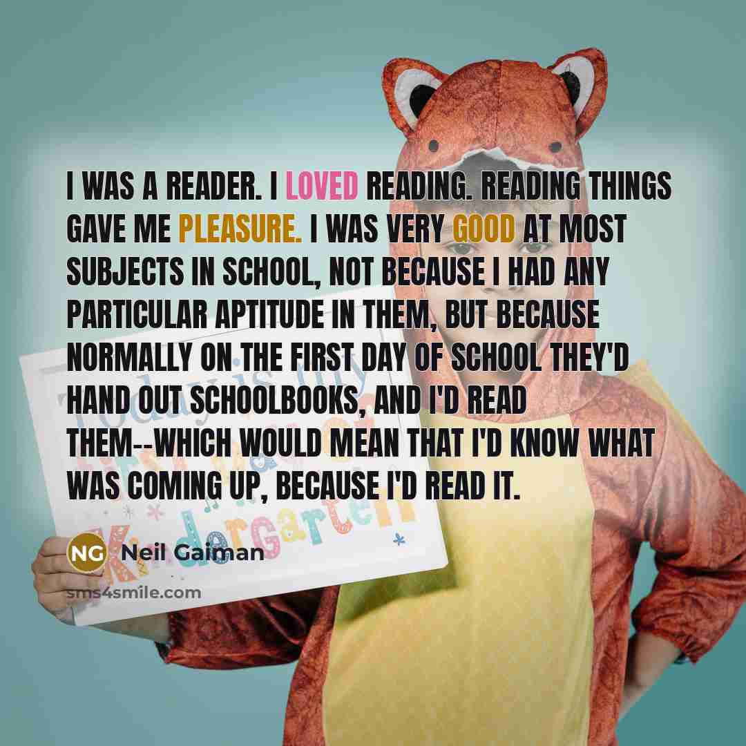 “I was a reader. I loved reading. Reading things gave me pleasure. I was very good at most subjects in school, not because I had any particular aptitude in them, but because normally on the first day of school they'd hand out schoolbooks, and I'd read them--which would mean that I'd know what was…” quote by Neil Gaiman