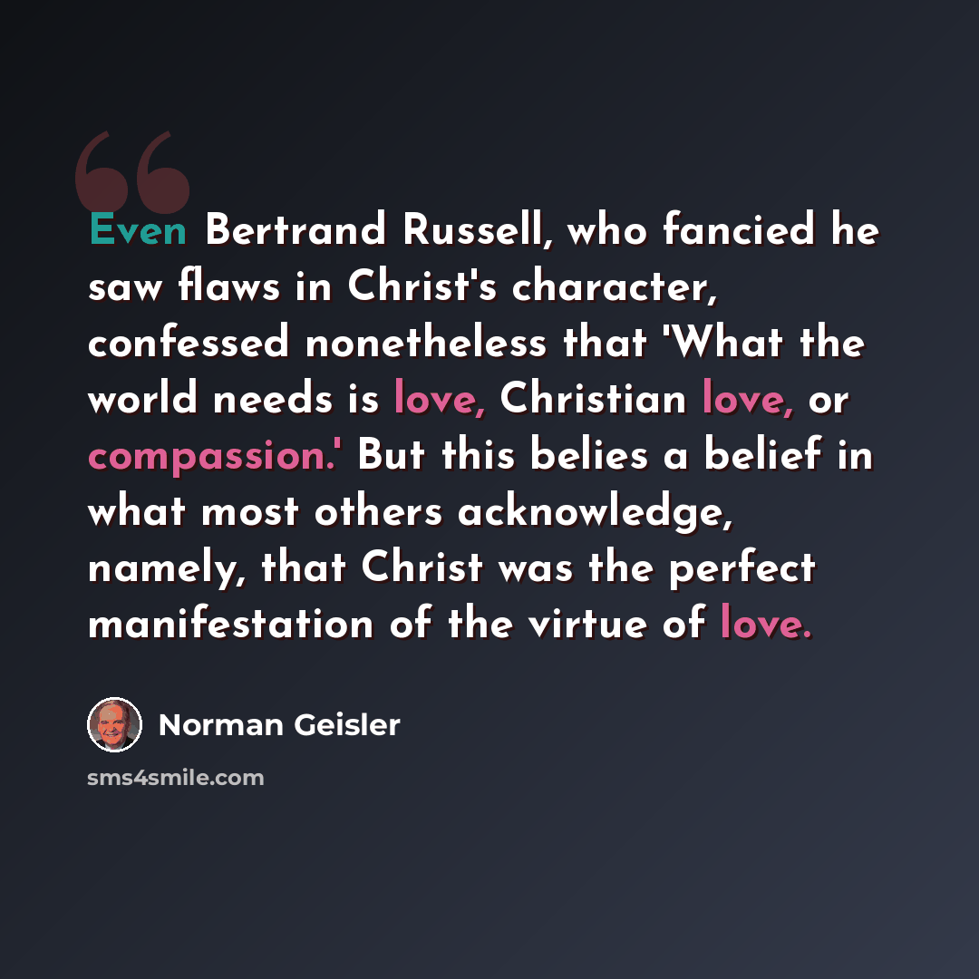 “Even Bertrand Russell, who fancied he saw flaws in Christ's character, confessed nonetheless that 'What the world needs is love, Christian love, or compassion.' But this belies a belief in what most others acknowledge, namely, that Christ was the perfect manifestation of the virtue of love.” quote by Norman Geisler