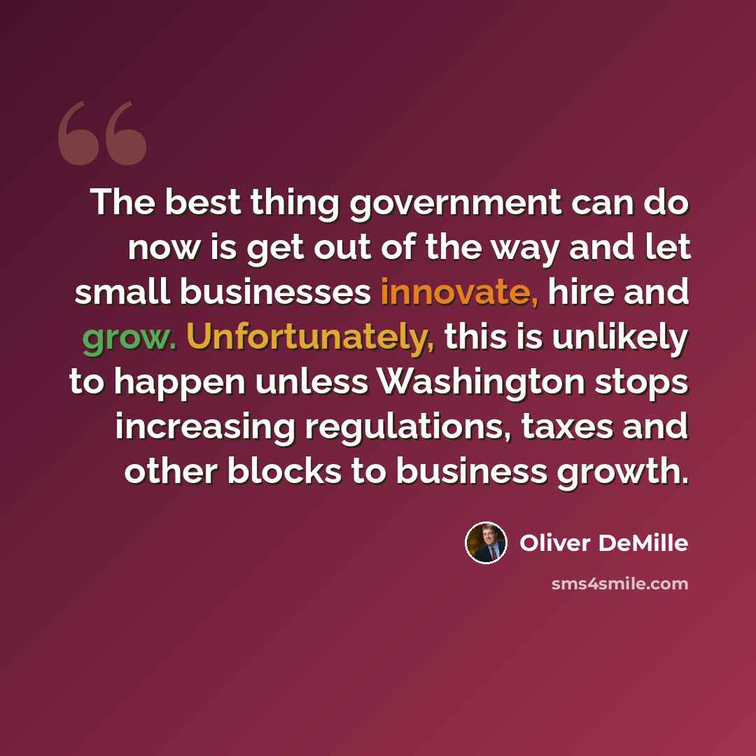 “The best thing government can do now is get out of the way and let small businesses innovate, hire and grow. Unfortunately, this is unlikely to happen unless Washington stops increasing regulations, taxes and other blocks to business growth.” quote by Oliver DeMille
