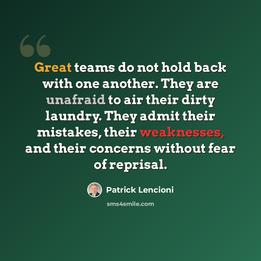 “Great teams do not hold back with one another. They are unafraid to air their dirty laundry. They admit their mistakes, their weaknesses, and their concerns without fear of reprisal.” quote by Patrick Lencioni