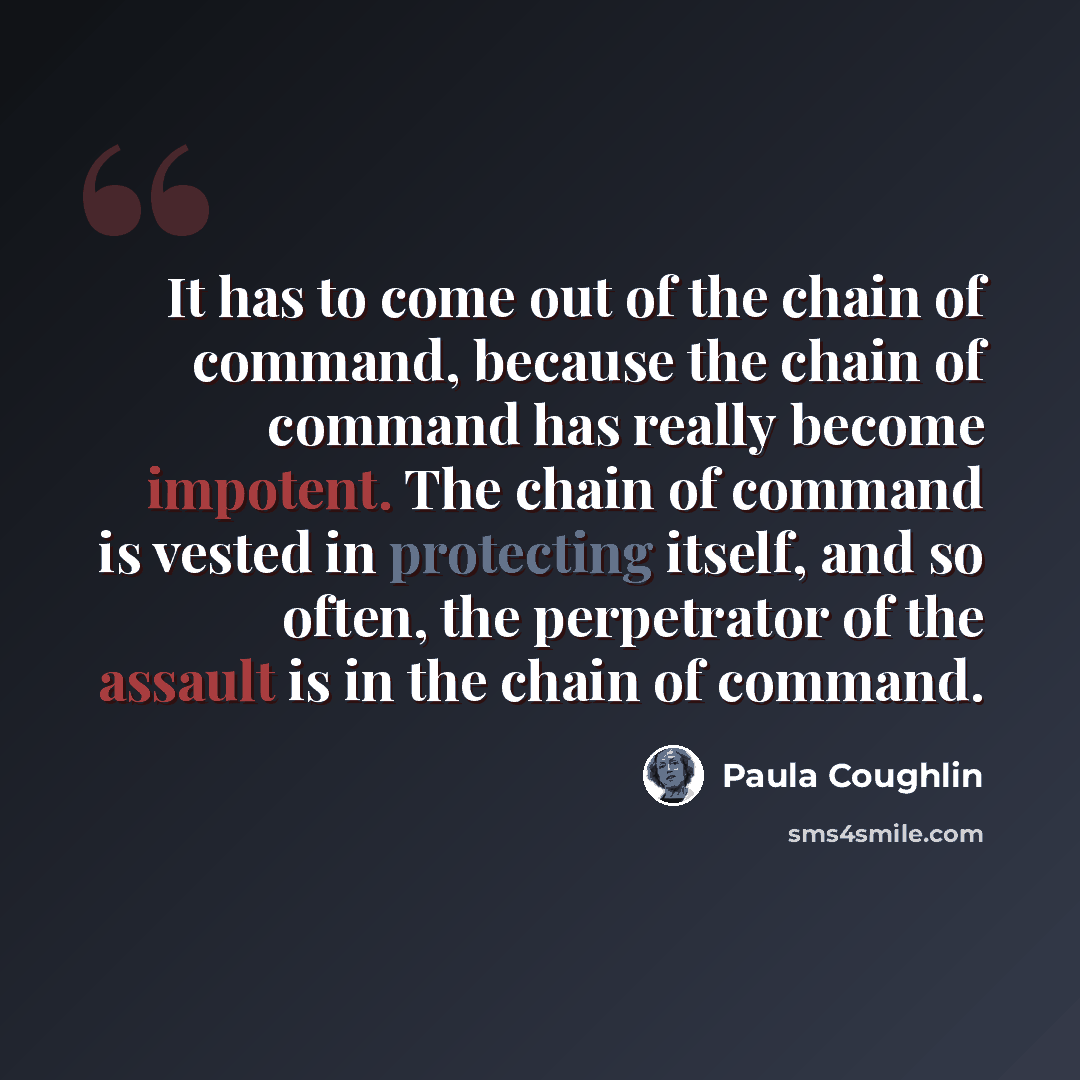 “It has to come out of the chain of command, because the chain of command has really become impotent. The chain of command is vested in protecting itself, and so often, the perpetrator of the assault is in the chain of command.” quote by Paula Coughlin