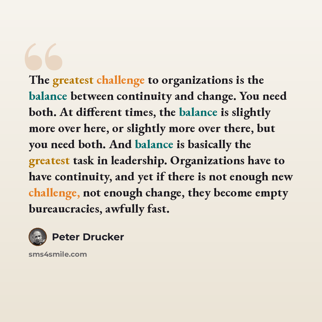 “The greatest challenge to organizations is the balance between continuity and change. You need both. At different times, the balance is slightly more over here, or slightly more over there, but you need both. And balance is basically the greatest task in leadership. Organizations have to have…” quote by Peter Drucker