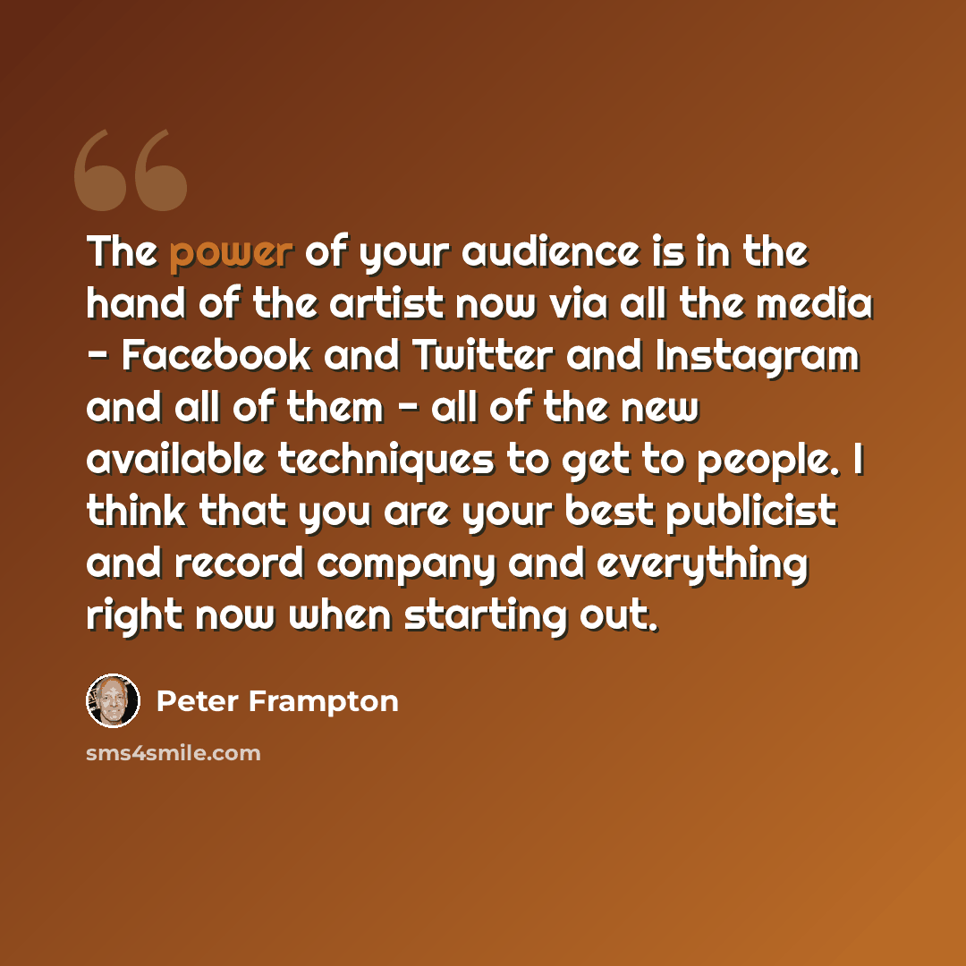 “The power of your audience is in the hand of the artist now via all the media - Facebook and Twitter and Instagram and all of them - all of the new available techniques to get to people. I think that you are your best publicist and record company and everything right now when starting out.” quote by Peter Frampton