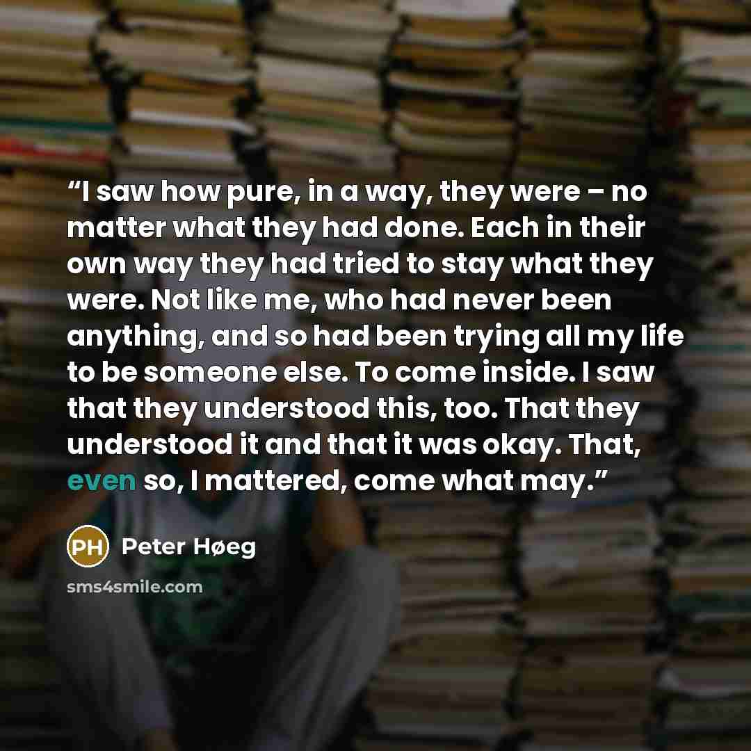 “I saw how pure, in a way, they were – no matter what they had done. Each in their own way they had tried to stay what they were. Not like me, who had never been anything, and so had been trying all my life to be someone else. To come inside. I saw that they understood this, too. That they…” quote by Peter Høeg
