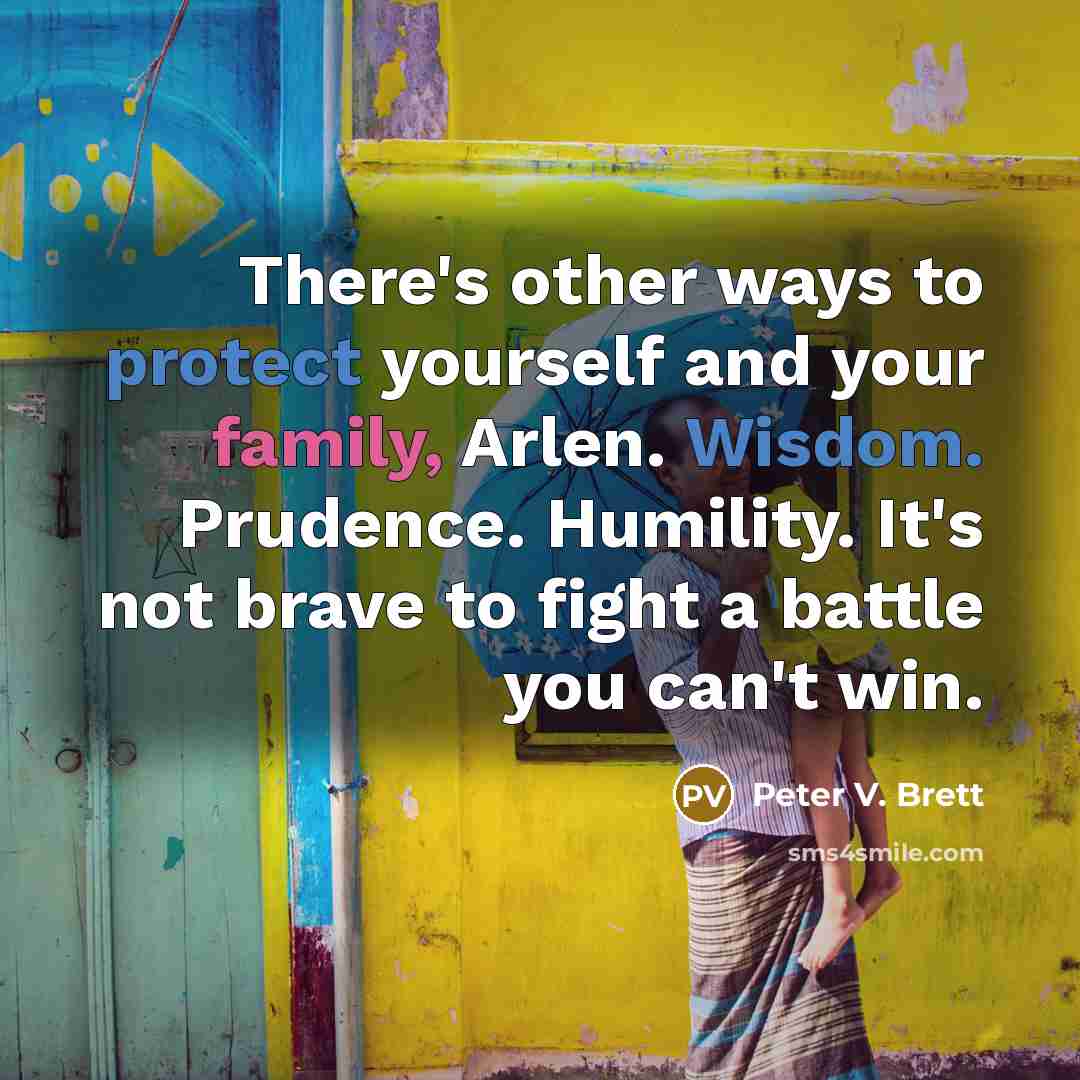 “There's other ways to protect yourself and your family, Arlen. Wisdom. Prudence. Humility. It's not brave to fight a battle you can't win.” quote by Peter V. Brett