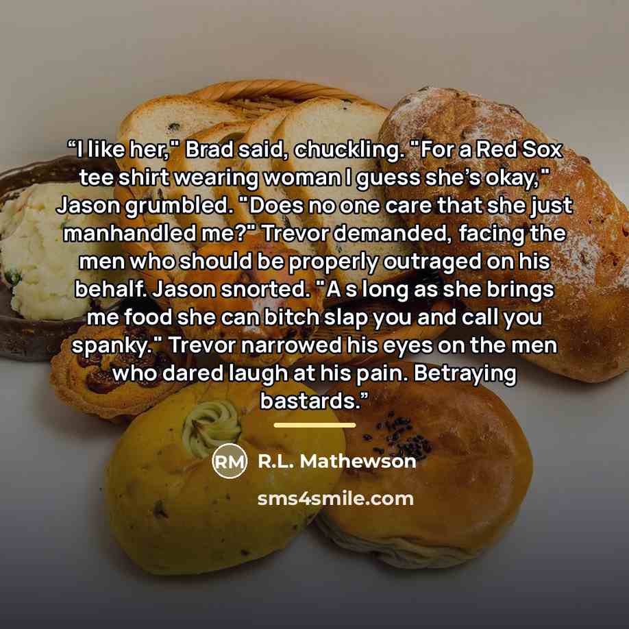 “I like her," Brad said, chuckling. "For a Red Sox tee shirt wearing woman I guess she's okay," Jason grumbled. "Does no one care that she just manhandled me?" Trevor demanded, facing the men who should be properly outraged on his behalf. Jason snorted. "A s long as she brings me food she can bitch…” quote by R.L. Mathewson