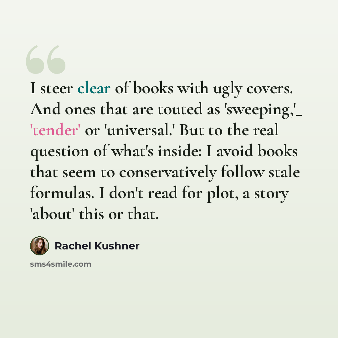 “I steer clear of books with ugly covers. And ones that are touted as 'sweeping,'_ 'tender' or 'universal.' But to the real question of what's inside: I avoid books that seem to conservatively follow stale formulas. I don't read for plot, a story 'about' this or that.” quote by Rachel Kushner