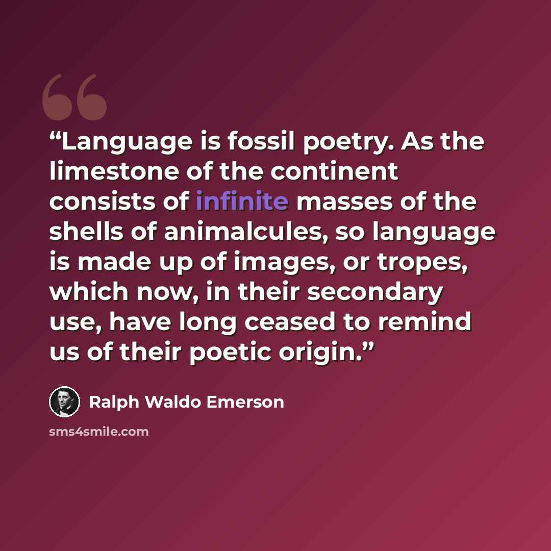 “Language is fossil poetry. As the limestone of the continent consists of infinite masses of the shells of animalcules, so language is made up of images, or tropes, which now, in their secondary use, have long ceased to remind us of their poetic origin.” quote by Ralph Waldo Emerson