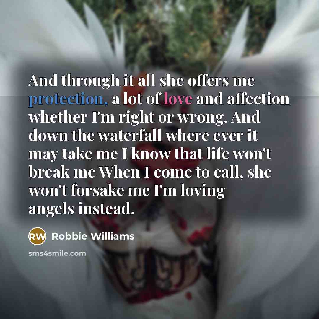 “And through it all she offers me protection, a lot of love and affection whether I'm right or wrong. And down the waterfall where ever it may take me I know that life won't break me When I come to call, she won't forsake me I'm loving angels instead.” quote by Robbie Williams