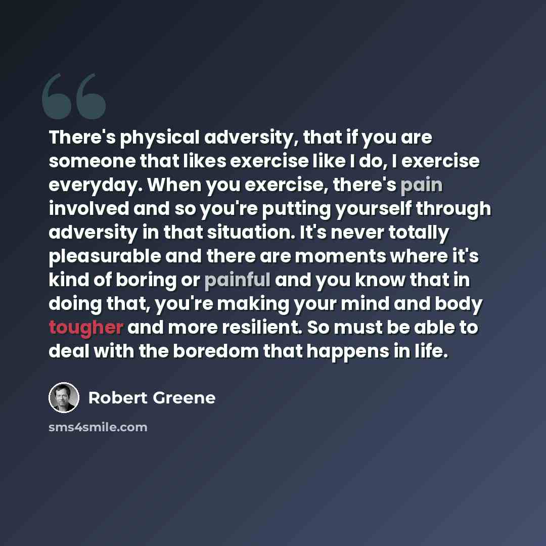 “There's physical adversity, that if you are someone that likes exercise like I do, I exercise everyday. When you exercise, there's pain involved and so you're putting yourself through adversity in that situation. It's never totally pleasurable and there are moments where it's kind of boring or…” quote by Robert Greene