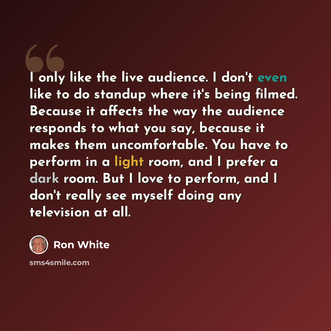 “I only like the live audience. I don't even like to do standup where it's being filmed. Because it affects the way the audience responds to what you say, because it makes them uncomfortable. You have to perform in a light room, and I prefer a dark room. But I love to perform, and I don't really…” quote by Ron White