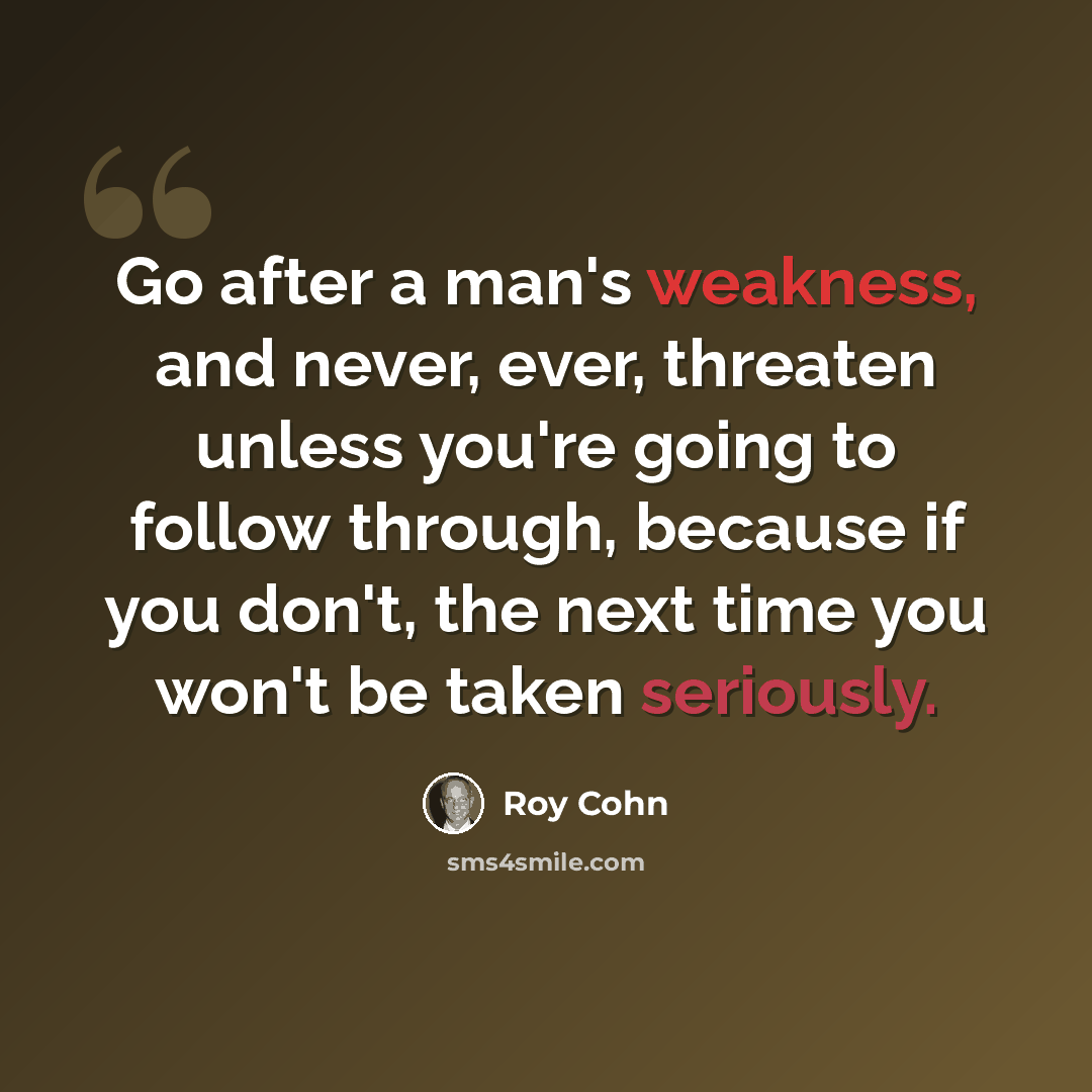 “Go after a man's weakness, and never, ever, threaten unless you're going to follow through, because if you don't, the next time you won't be taken seriously.” quote by Roy Cohn