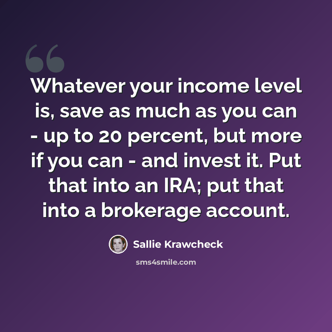 “Whatever your income level is, save as much as you can - up to 20 percent, but more if you can - and invest it. Put that into an IRA; put that into a brokerage account.” quote by Sallie Krawcheck