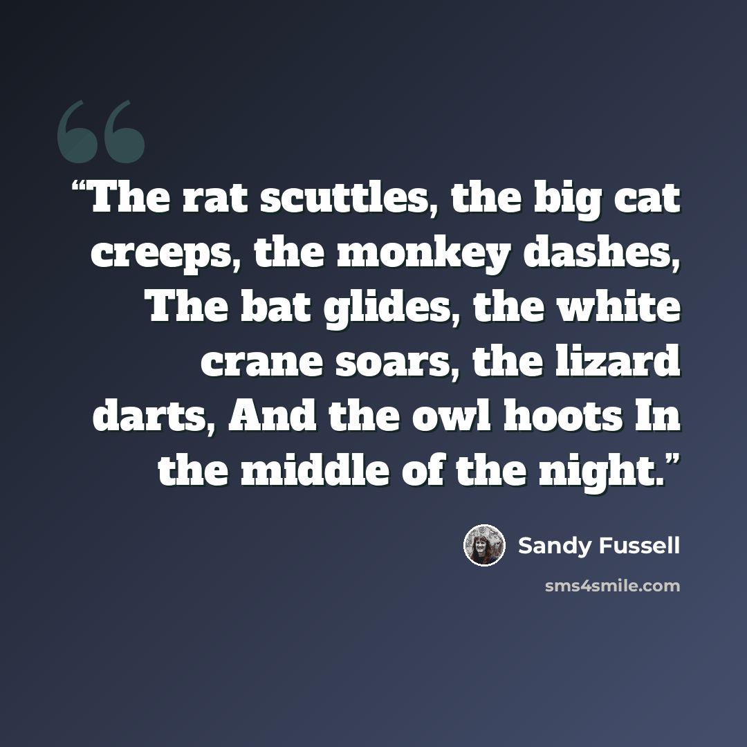 “The rat scuttles, the big cat creeps, the monkey dashes, The bat glides, the white crane soars, the lizard darts, And the owl hoots In the middle of the night.” quote by Sandy Fussell