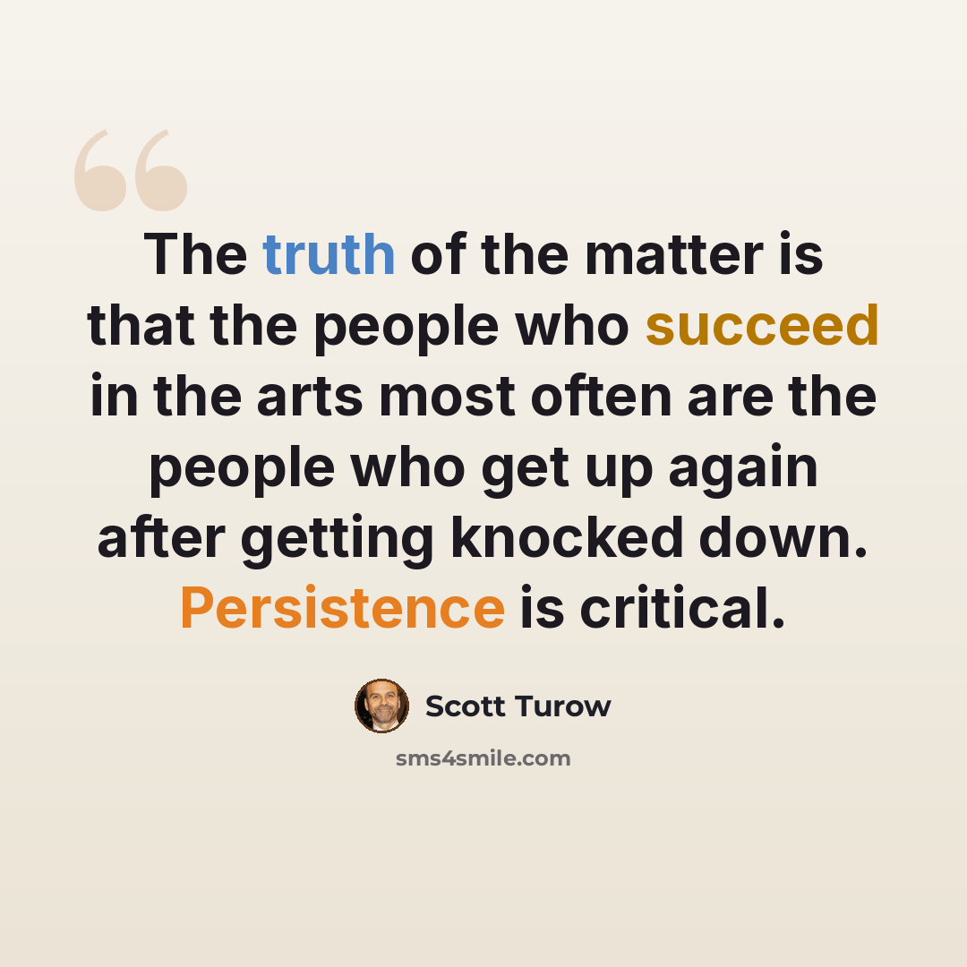 “The truth of the matter is that the people who succeed in the arts most often are the people who get up again after getting knocked down. Persistence is critical.” quote by Scott Turow