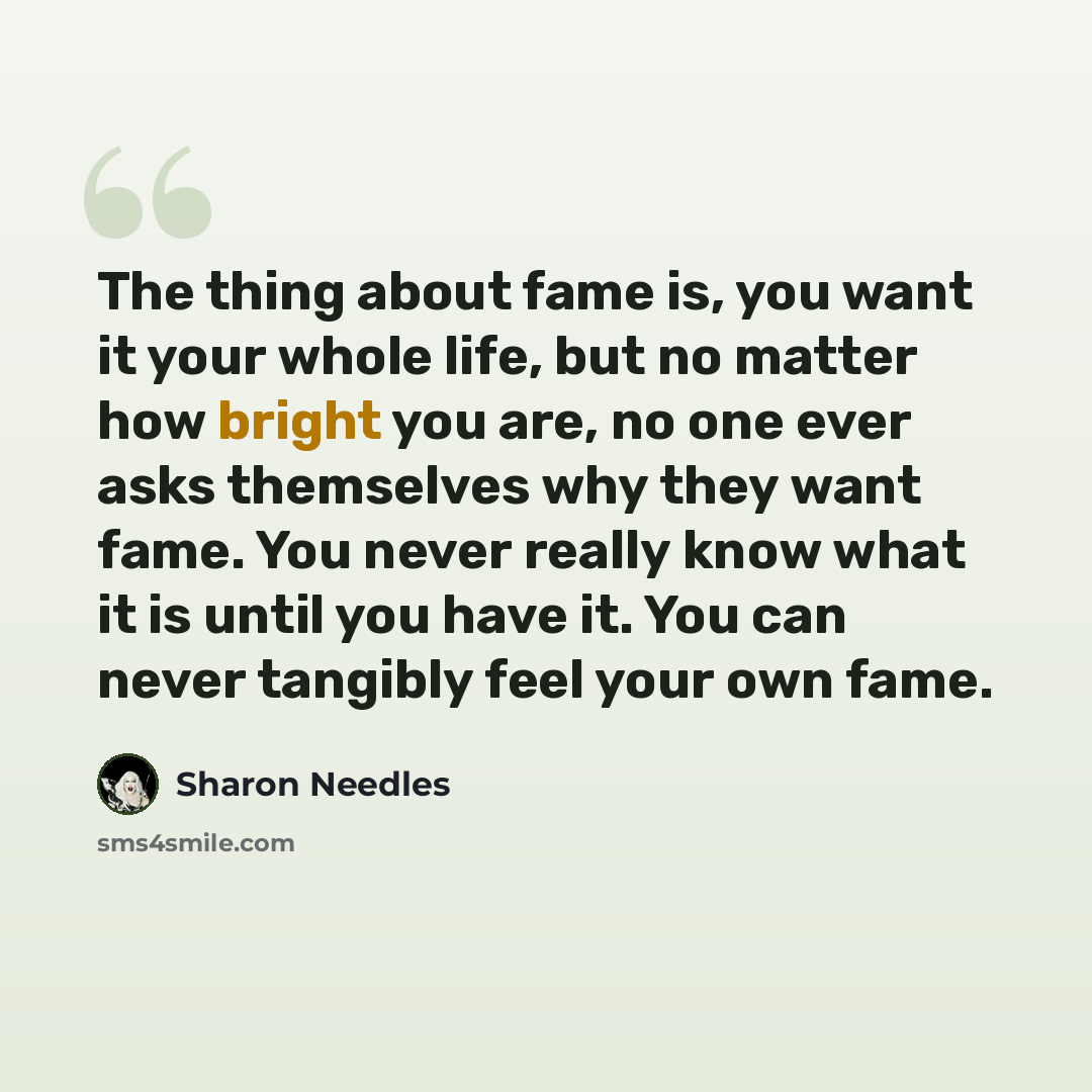 “The thing about fame is, you want it your whole life, but no matter how bright you are, no one ever asks themselves why they want fame. You never really know what it is until you have it. You can never tangibly feel your own fame.” quote by Sharon Needles