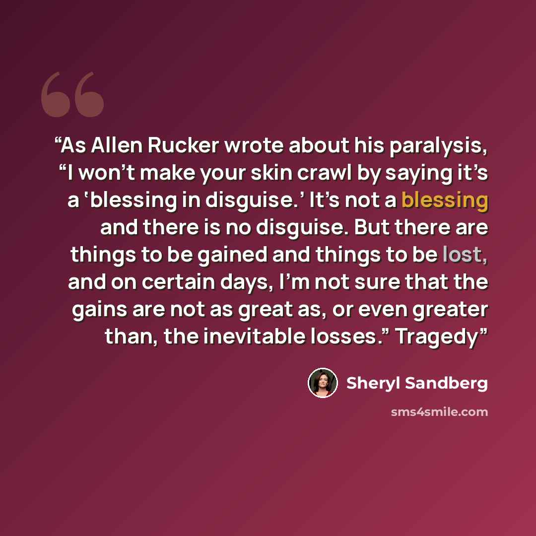 “As Allen Rucker wrote about his paralysis, “I won’t make your skin crawl by saying it’s a ‘blessing in disguise.’ It’s not a blessing and there is no disguise. But there are things to be gained and things to be lost, and on certain days, I’m not sure that the gains are not as great as, or even…” quote by Sheryl Sandberg
