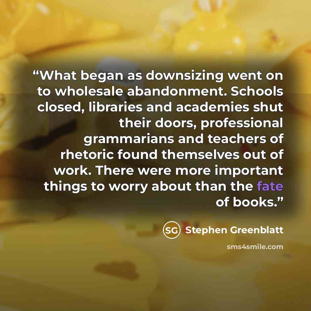 “What began as downsizing went on to wholesale abandonment. Schools closed, libraries and academies shut their doors, professional grammarians and teachers of rhetoric found themselves out of work. There were more important things to worry about than the fate of books.” quote by Stephen Greenblatt