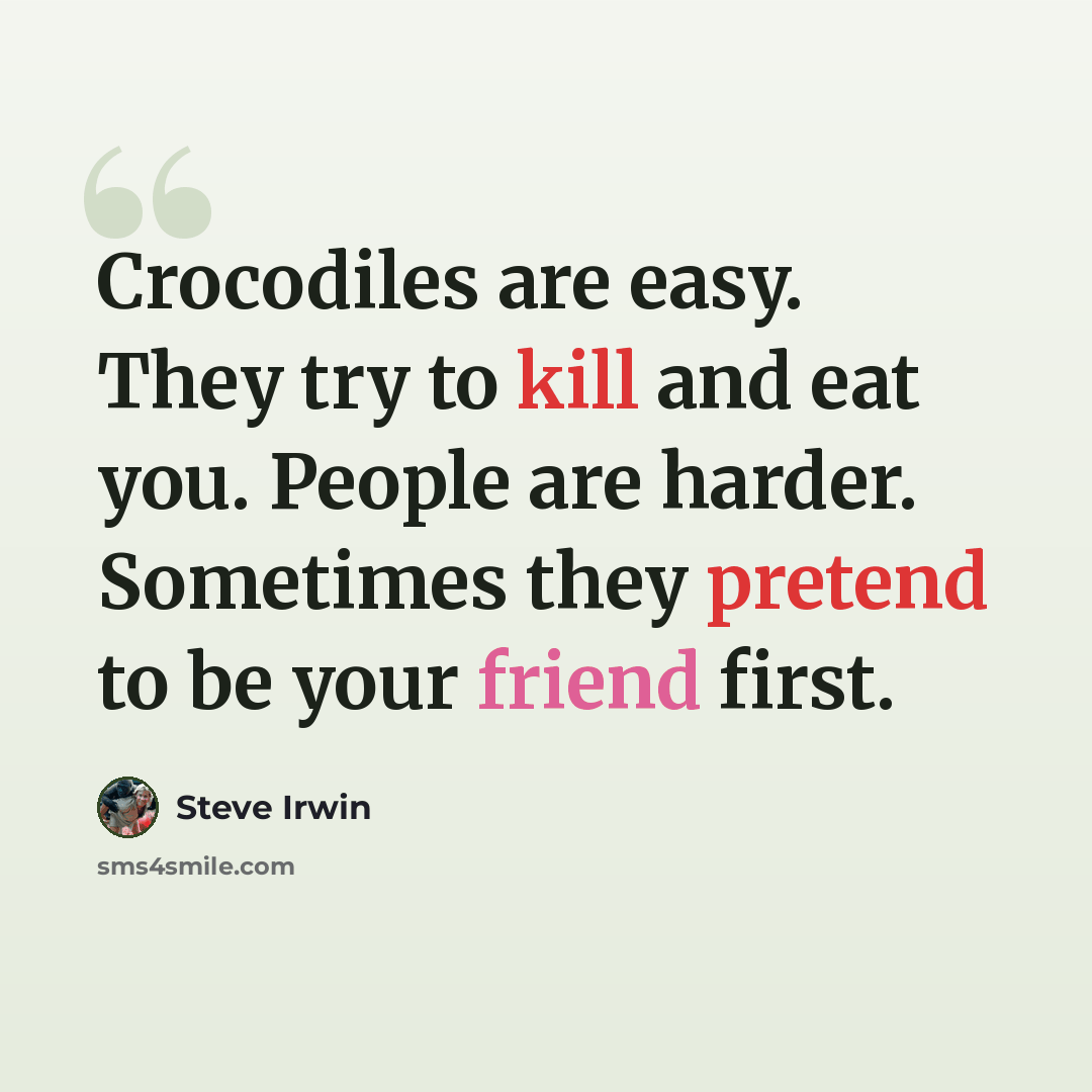 “Crocodiles are easy. They try to kill and eat you. People are harder. Sometimes they pretend to be your friend first.” quote by Steve Irwin