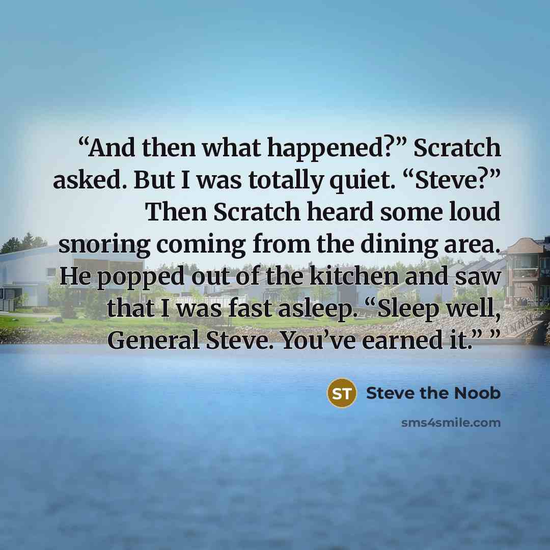 “And then what happened?” Scratch asked. But I was totally quiet. “Steve?” Then Scratch heard some loud snoring coming from the dining area. He popped out of the kitchen and saw that I was fast asleep. “Sleep well, General Steve. You’ve earned it.”” quote by Steve the Noob