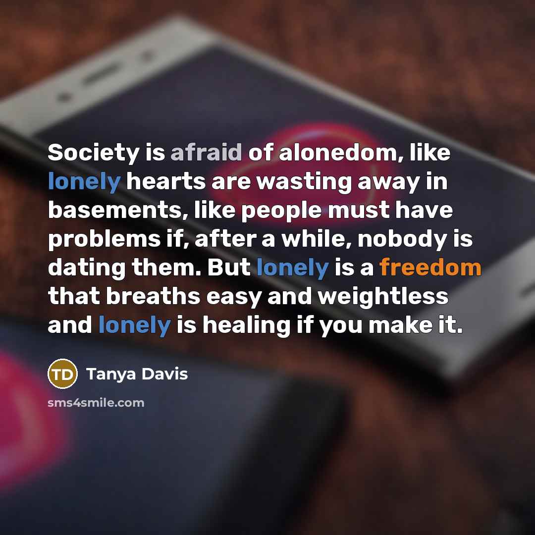“Society is afraid of alonedom, like lonely hearts are wasting away in basements, like people must have problems if, after a while, nobody is dating them. But lonely is a freedom that breaths easy and weightless and lonely is healing if you make it.” quote by Tanya Davis