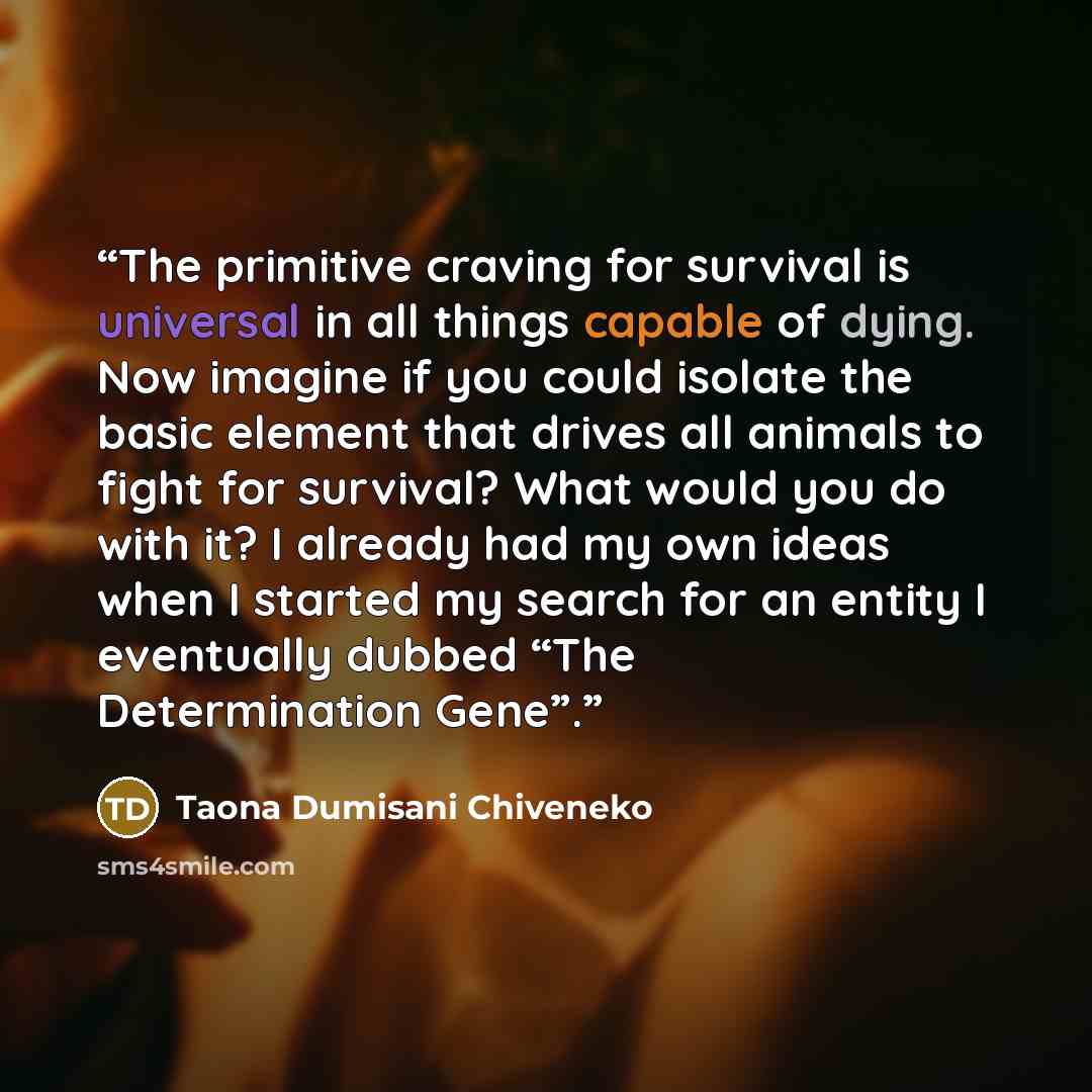 “The primitive craving for survival is universal in all things capable of dying. Now imagine if you could isolate the basic element that drives all animals to fight for survival? What would you do with it? I already had my own ideas when I started my search for an entity I eventually dubbed “The…” quote by Taona Dumisani Chiveneko