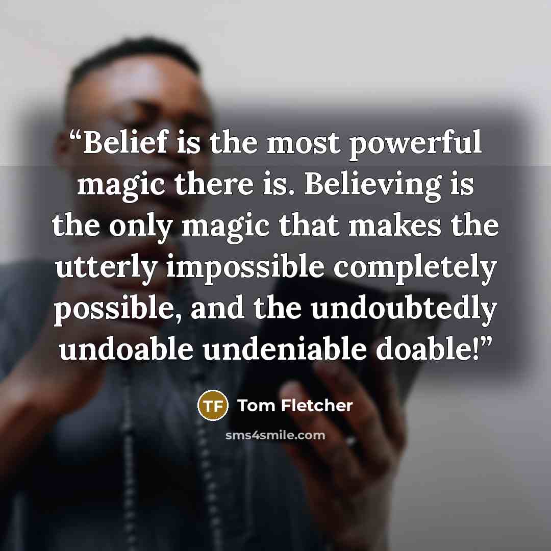 “Belief is the most powerful magic there is. Believing is the only magic that makes the utterly impossible completely possible, and the undoubtedly undoable undeniable doable!” quote by Tom Fletcher