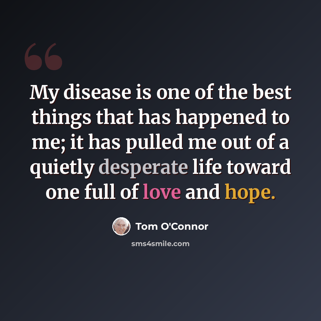 “My disease is one of the best things that has happened to me; it has pulled me out of a quietly desperate life toward one full of love and hope.” quote by Tom O'Connor