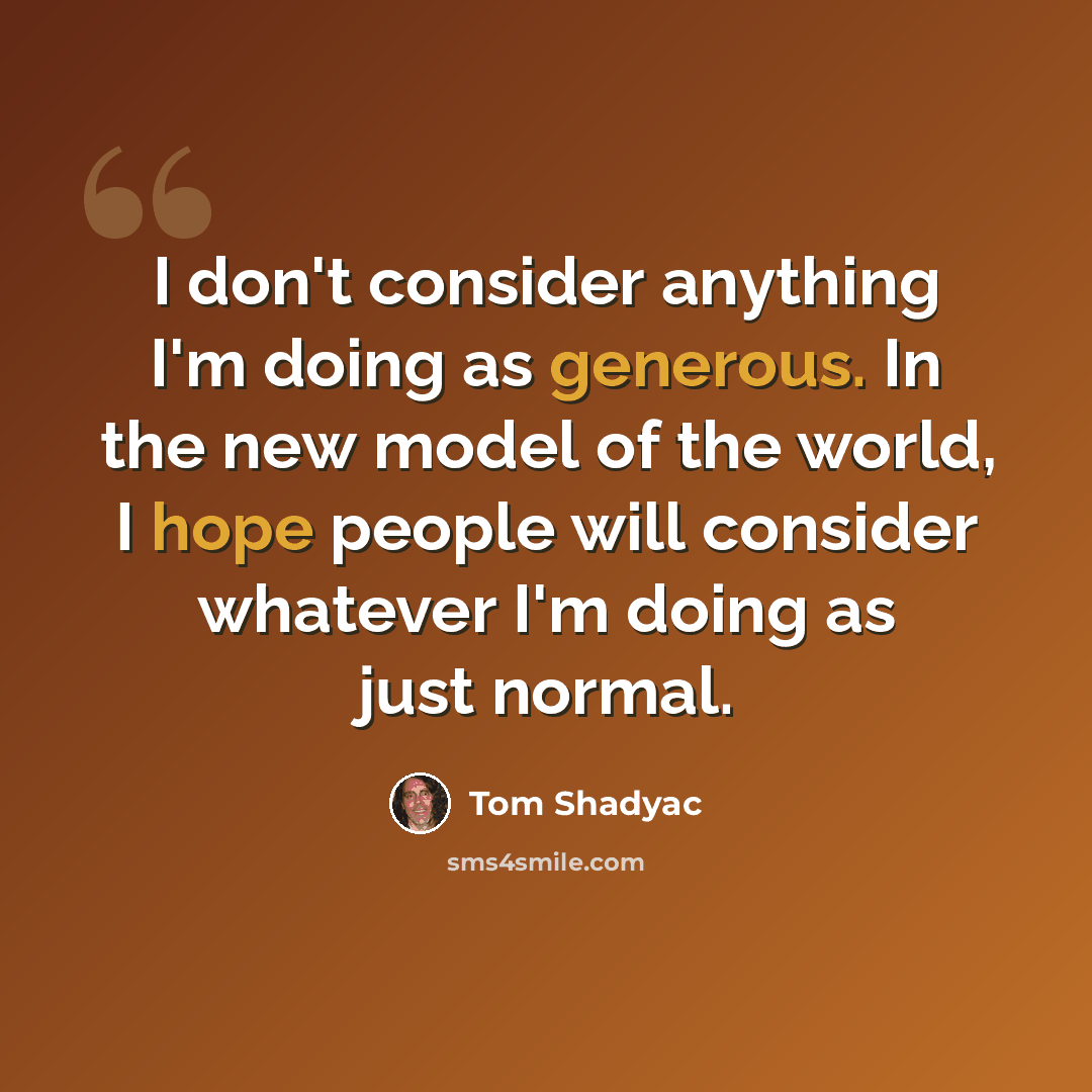 “I don't consider anything I'm doing as generous. In the new model of the world, I hope people will consider whatever I'm doing as just normal.” quote by Tom Shadyac