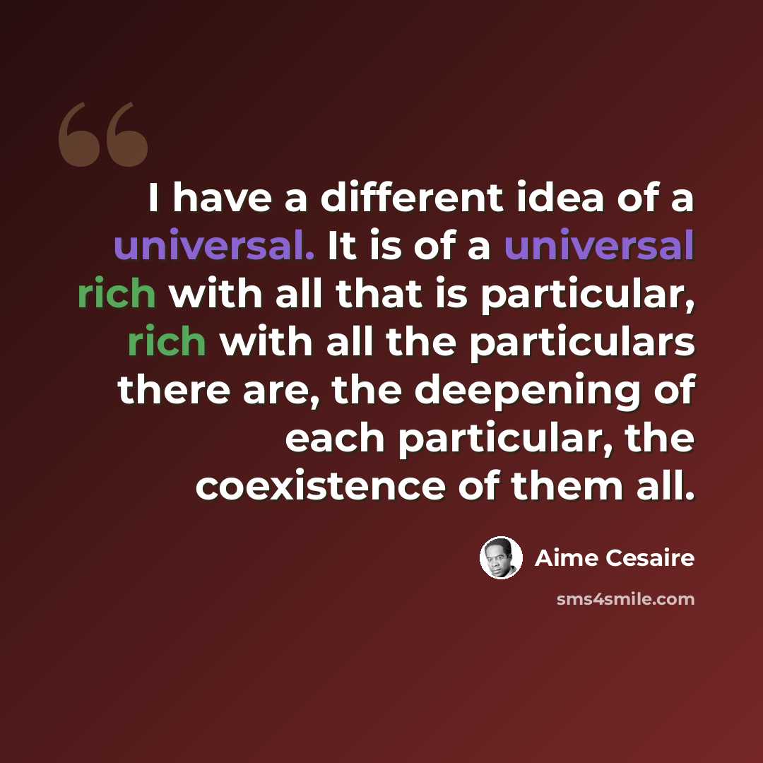 “I have a different idea of a universal. It is of a universal rich with all that is particular, rich with all the particulars there are, the deepening of each particular, the coexistence of them all.” quote by Aime Cesaire