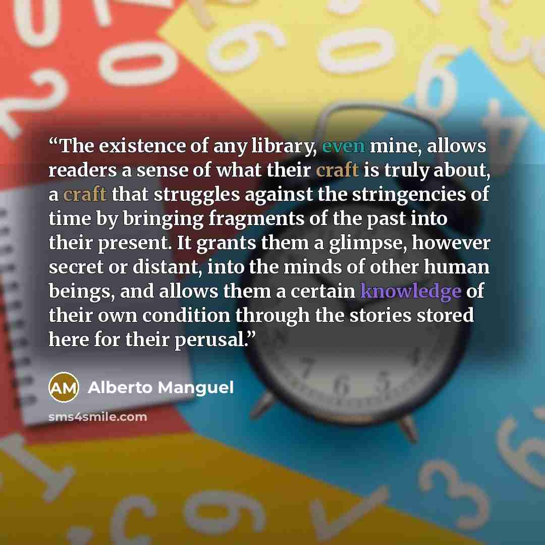 “The existence of any library, even mine, allows readers a sense of what their craft is truly about, a craft that struggles against the stringencies of time by bringing fragments of the past into their present. It grants them a glimpse, however secret or distant, into the minds of other human…” quote by Alberto Manguel