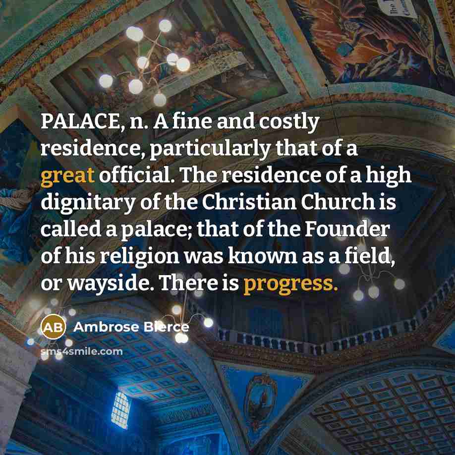“PALACE, n. A fine and costly residence, particularly that of a great official. The residence of a high dignitary of the Christian Church is called a palace; that of the Founder of his religion was known as a field, or wayside. There is progress.” quote by Ambrose Bierce