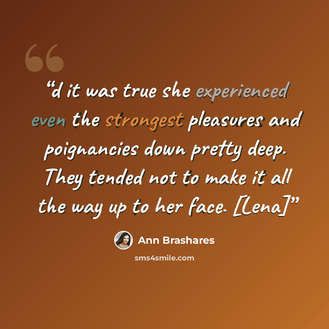 “d it was true she experienced even the strongest pleasures and poignancies down pretty deep. They tended not to make it all the way up to her face. [Lena]” quote by Ann Brashares