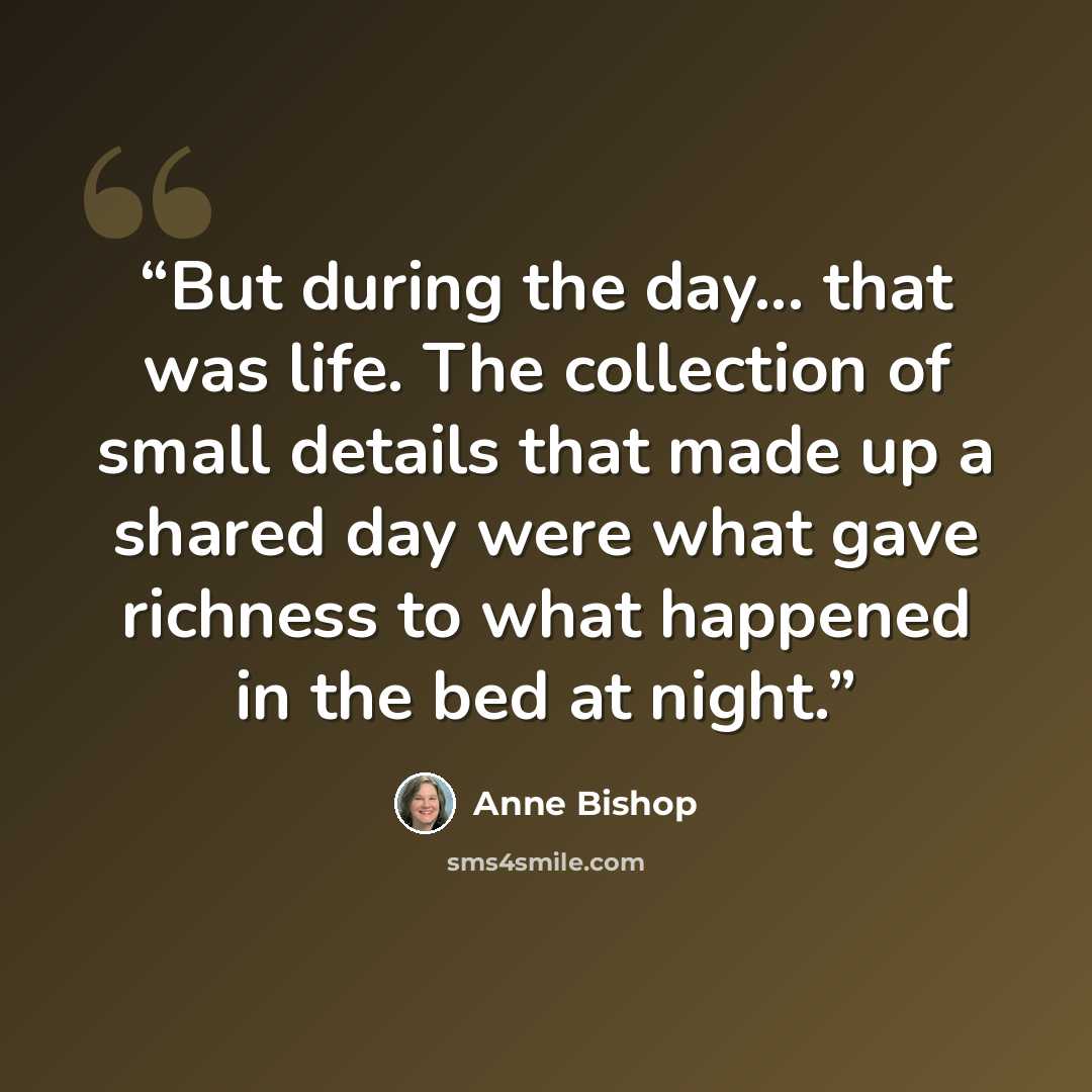 “But during the day... that was life. The collection of small details that made up a shared day were what gave richness to what happened in the bed at night.” quote by Anne Bishop