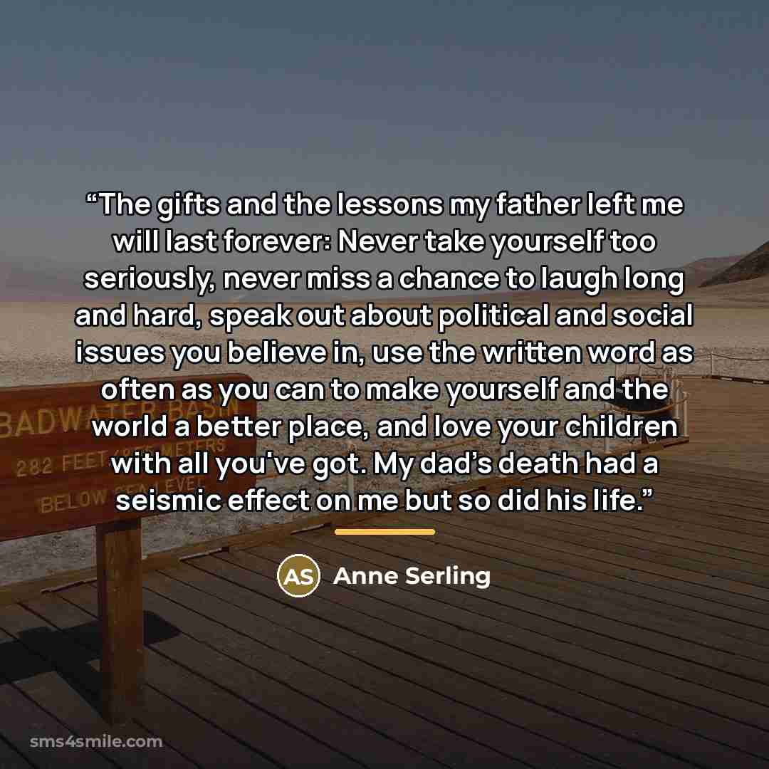 “The gifts and the lessons my father left me will last forever: Never take yourself too seriously, never miss a chance to laugh long and hard, speak out about political and social issues you believe in, use the written word as often as you can to make yourself and the world a better place, and love…” quote by Anne Serling
