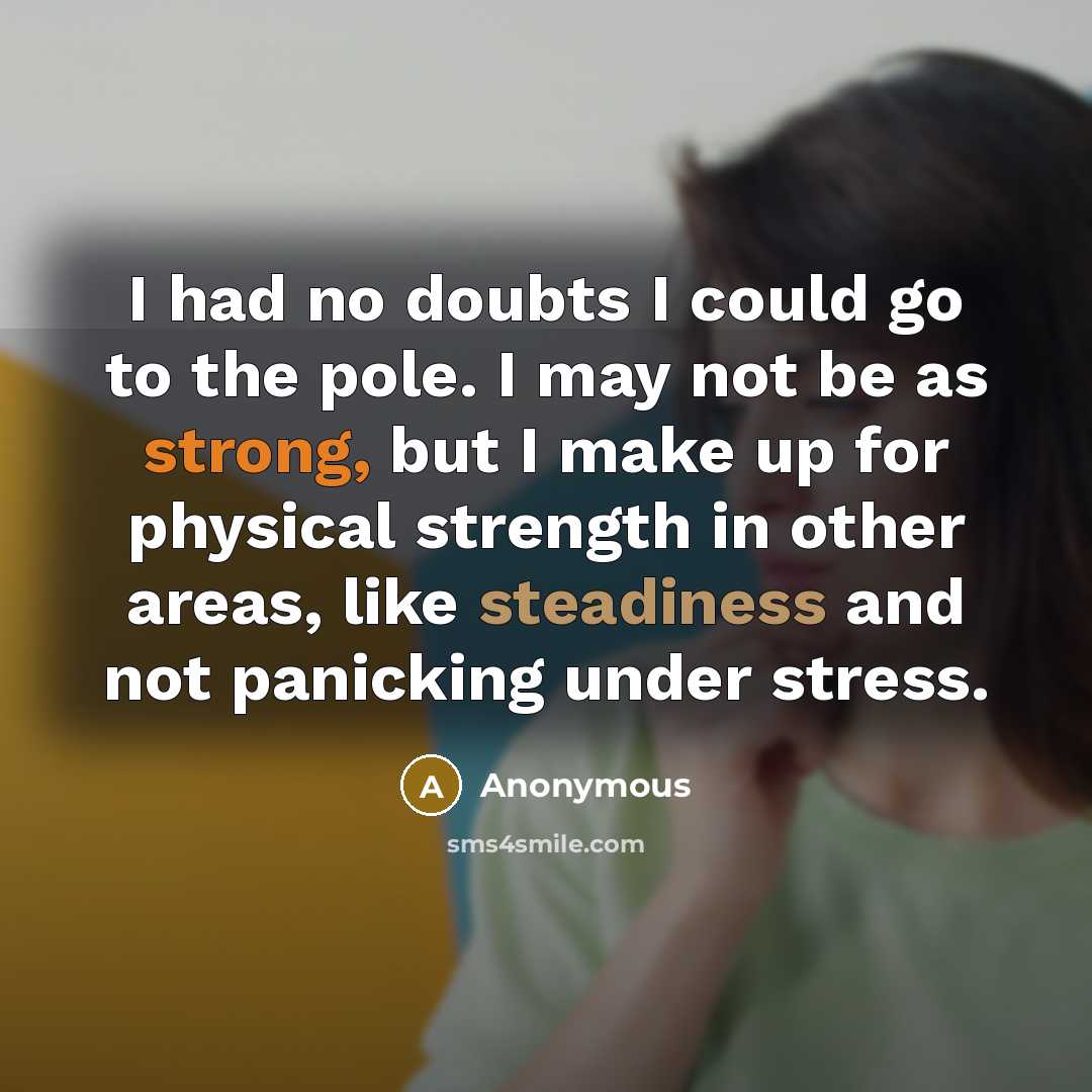 “I had no doubts I could go to the pole. I may not be as strong, but I make up for physical strength in other areas, like steadiness and not panicking under stress.” quote by Anonymous