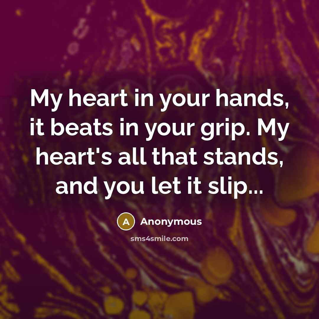 “My heart in your hands, it beats in your grip. My heart's all that stands, and you let it slip...” quote by Anonymous