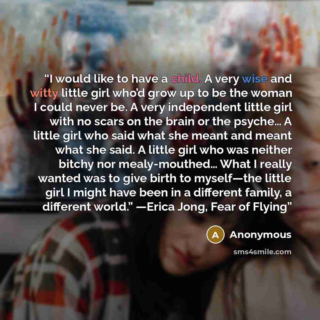 “I would like to have a child. A very wise and witty little girl who’d grow up to be the woman I could never be. A very independent little girl with no scars on the brain or the psyche… A little girl who said what she meant and meant what she said. A little girl who was neither bitchy nor…” quote by Anonymous