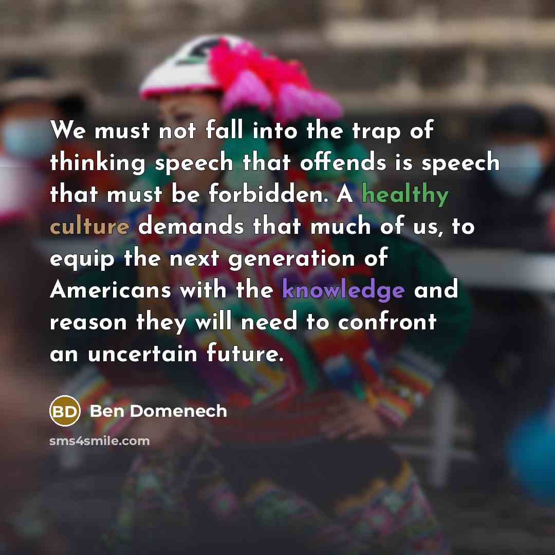 “We must not fall into the trap of thinking speech that offends is speech that must be forbidden. A healthy culture demands that much of us, to equip the next generation of Americans with the knowledge and reason they will need to confront an uncertain future.” quote by Ben Domenech