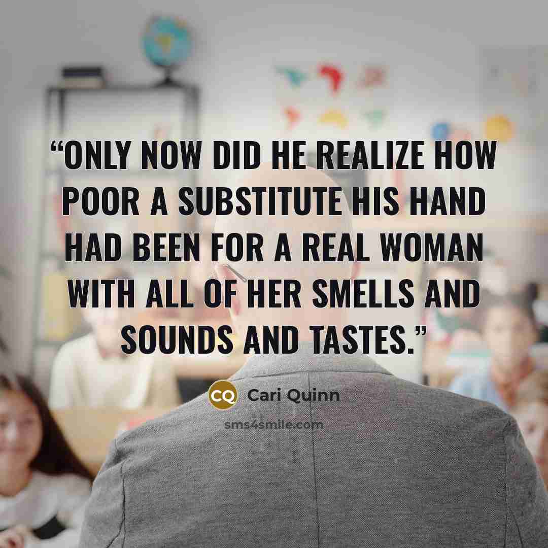 “Only now did he realize how poor a substitute his hand had been for a real woman with all of her smells and sounds and tastes.” quote by Cari Quinn