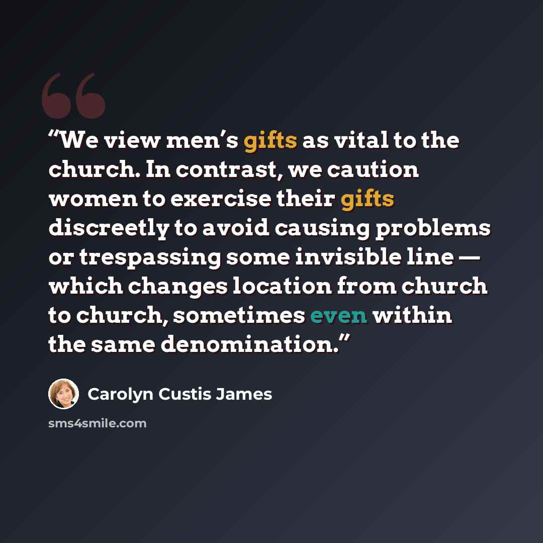 “We view men’s gifts as vital to the church. In contrast, we caution women to exercise their gifts discreetly to avoid causing problems or trespassing some invisible line — which changes location from church to church, sometimes even within the same denomination.” quote by Carolyn Custis James