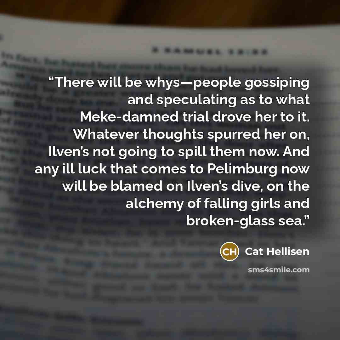 “There will be whys—people gossiping and speculating as to what Meke-damned trial drove her to it. Whatever thoughts spurred her on, Ilven’s not going to spill them now. And any ill luck that comes to Pelimburg now will be blamed on Ilven’s dive, on the alchemy of falling girls and broken-glass sea.” quote by Cat Hellisen