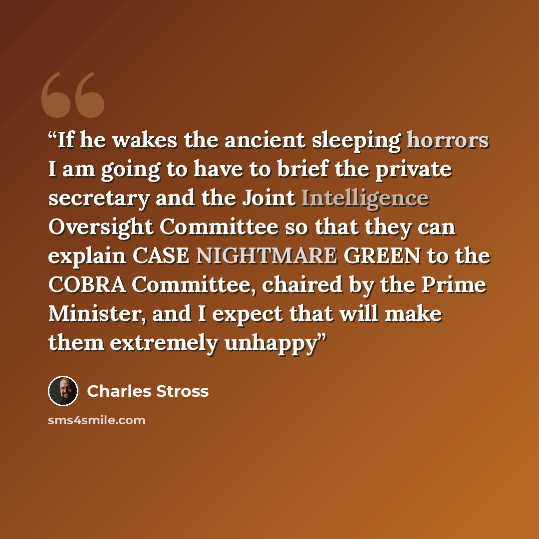 “If he wakes the ancient sleeping horrors I am going to have to brief the private secretary and the Joint Intelligence Oversight Committee so that they can explain CASE NIGHTMARE GREEN to the COBRA Committee, chaired by the Prime Minister, and I expect that will make them extremely unhappy” quote by Charles Stross
